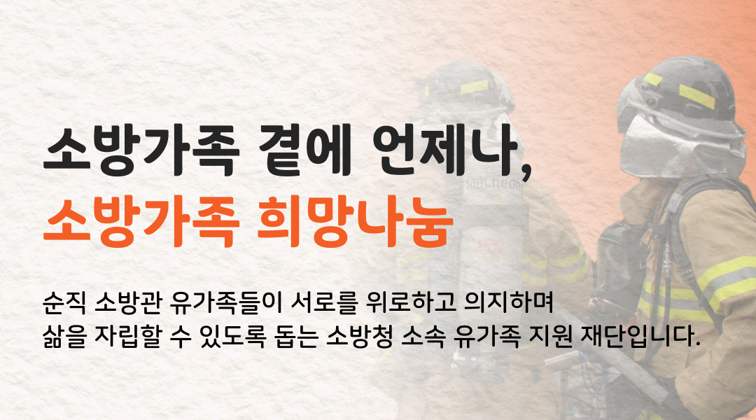 소방가족 곁에 언제나, 소방가족 희망나눔. 순직 소방관 유가족들이 서로를 위로하고 의지하며 삶을 자립할 수 있도록 돕는 소방청 소속 유가족 지원 재단입니다.