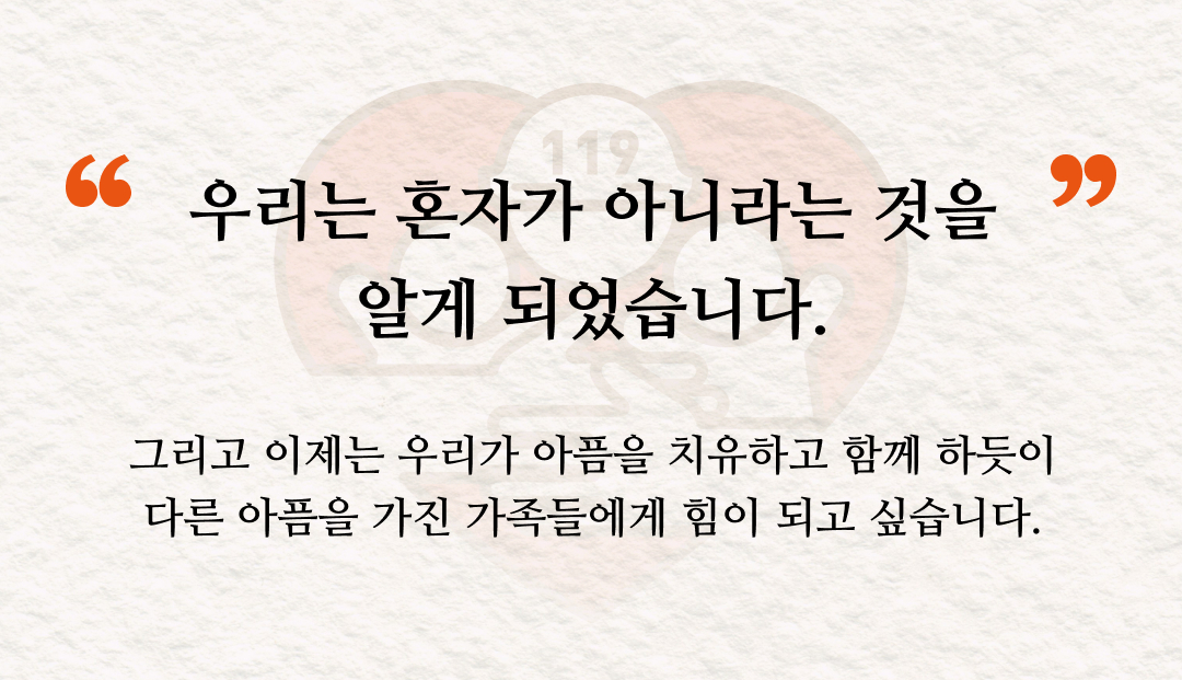 우리는 혼자가 아니라는 것을 알게 되었습니다. 그리고 이제는 우리가 아픔을 치유하고 함께 하듯이 다른 아픔을 가진 가족들에게 힘이 되고 싶습니다.