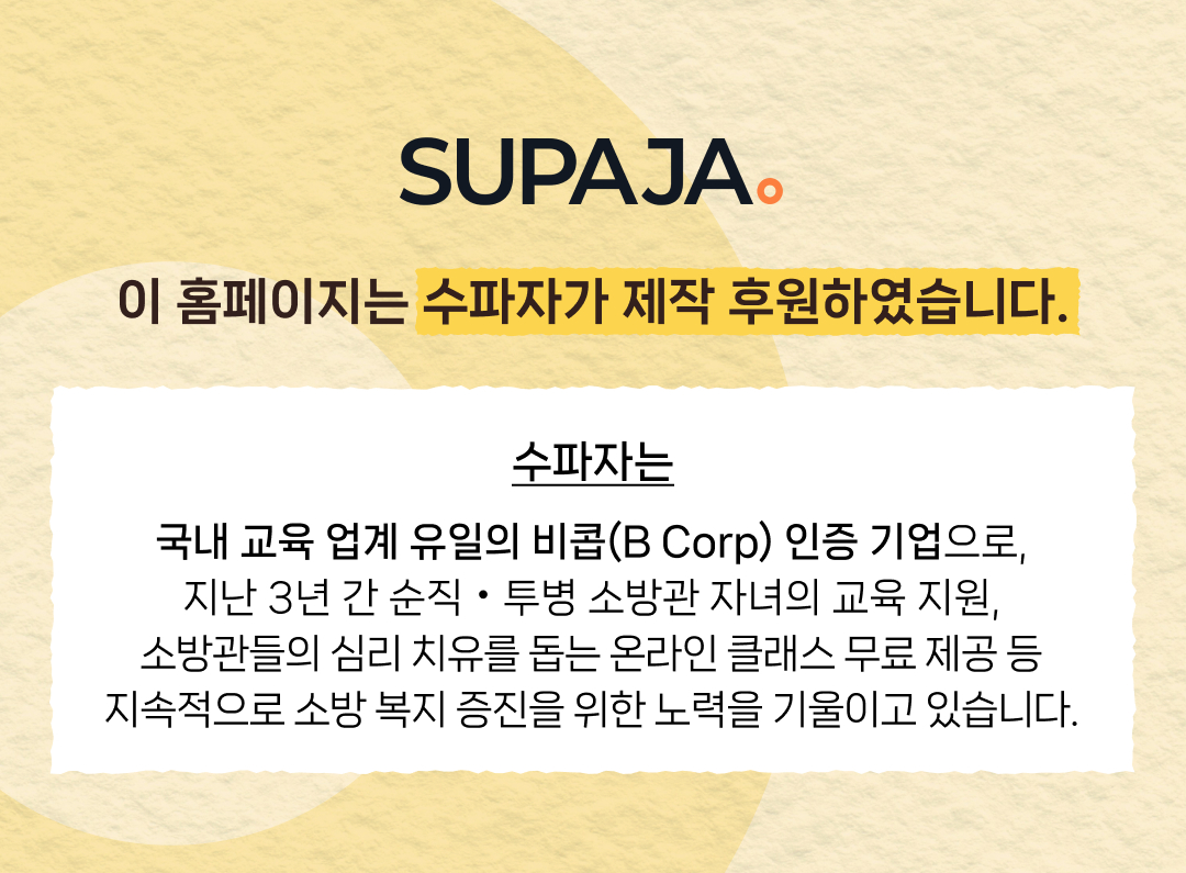 SUPAJA. 이 홈페이지는 수파자가 제작 후원하였습니다. 수파자는 국내 교육 업계 유일의 비콥(B Corp) 인증 기업으로, 지난 3년 간 순직 • 투병 소방관 자녀의 교육 지원, 소방관들의 심리 치유를 돕는 온라인 클래스 무료 제공 등 지속적으로 소방 복지 증진을 위한 노력을 기울이고 있습니다.