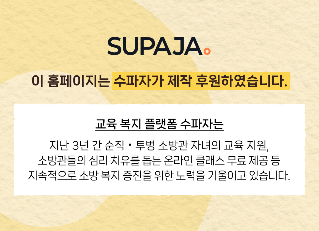SUPAJA. 이 홈페이지는 수파자가 제작 후원하였습니다. 수파자는 지난 3년 간 순직 • 투병 소방관 자녀의 교육 지원, 소방관들의 심리 치유를 돕는 온라인 클래스 무료 제공 등 지속적으로 소방 복지 증진을 위한 노력을 기울이고 있습니다.