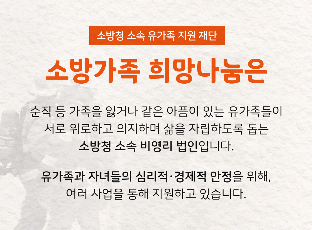 소방청 소속 유가족 지원 재단 소방가족 희망나눔은 순직 등 가족을 잃거나 같은 아픔이 있는 유가족들이 서로 위로하고 의지하며 삶을 자립하도록 돕는 소방청 소속 비영리 법인입니다. 유가족과 자녀들의 심리적•경제적 안정을 위해, 여러 사업을 통해 지원하고 있습니다.